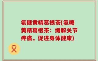 氨糖黄精葛根茶(氨糖黄精葛根茶：缓解关节疼痛，促进身体健康)