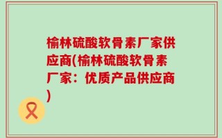 榆林硫酸软骨素厂家供应商(榆林硫酸软骨素厂家：优质产品供应商)