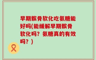 早期髌骨软化吃氨糖能好吗(能缓解早期髌骨软化吗？氨糖真的有效吗？)