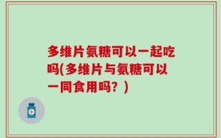 多维片氨糖可以一起吃吗(多维片与氨糖可以一同食用吗？)
