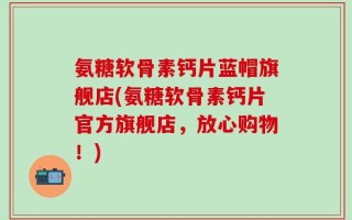 氨糖软骨素钙片蓝帽旗舰店(氨糖软骨素钙片官方旗舰店，放心购物！)