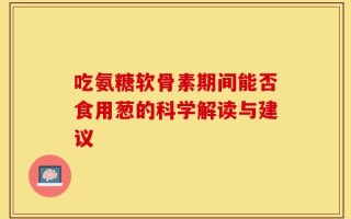 吃氨糖软骨素期间能否食用葱的科学解读与建议