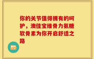 你的关节值得拥有的呵护，澳佳宝维骨力氨糖软骨素为你开启舒适之路