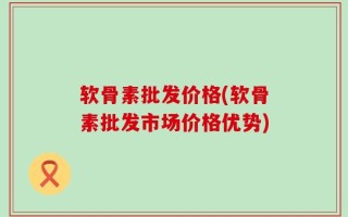 软骨素批发价格(软骨素批发市场价格优势)