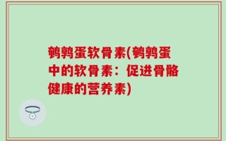 鹌鹑蛋软骨素(鹌鹑蛋中的软骨素：促进骨骼健康的营养素)