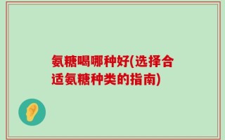 氨糖喝哪种好(选择合适氨糖种类的指南)