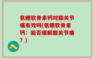 氨糖软骨素钙对膝关节痛有效吗(氨糖软骨素钙：能否缓解膝关节痛？)