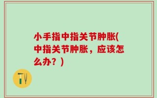小手指中指关节肿胀(中指关节肿胀，应该怎么办？)