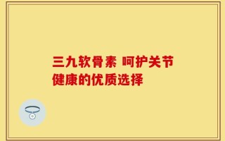 三九软骨素 呵护关节健康的优质选择