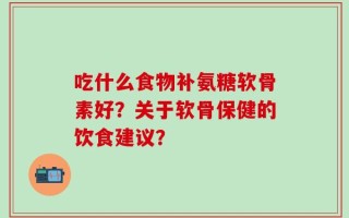 吃什么食物补氨糖软骨素好？关于软骨保健的饮食建议？