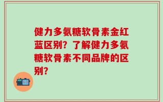 健力多氨糖软骨素金红蓝区别？了解健力多氨糖软骨素不同品牌的区别？