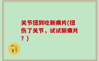 关节扭到吃新癀片(扭伤了关节，试试新癀片？)