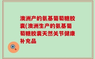 澳洲产的氨基葡萄糖胶囊(澳洲生产的氨基葡萄糖胶囊天然关节健康补充品