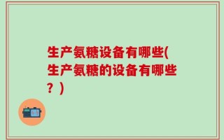 生产氨糖设备有哪些(生产氨糖的设备有哪些？)