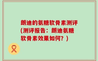 朗迪的氨糖软骨素测评(测评报告：朗迪氨糖软骨素效果如何？)