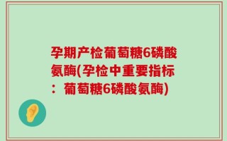 孕期产检葡萄糖6磷酸氨酶(孕检中重要指标：葡萄糖6磷酸氨酶)