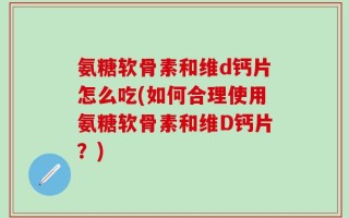 氨糖软骨素和维d钙片怎么吃(如何合理使用氨糖软骨素和维D钙片？)