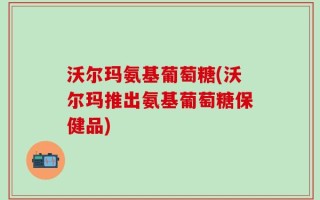 沃尔玛氨基葡萄糖(沃尔玛推出氨基葡萄糖保健品)