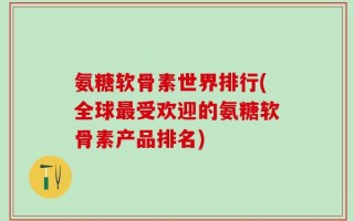 氨糖软骨素世界排行(全球最受欢迎的氨糖软骨素产品排名)