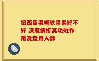 纽西臣氨糖软骨素好不好 深度解析其功效作用及适用人群