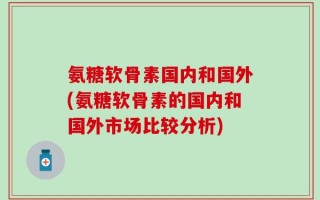 氨糖软骨素国内和国外(氨糖软骨素的国内和国外市场比较分析)