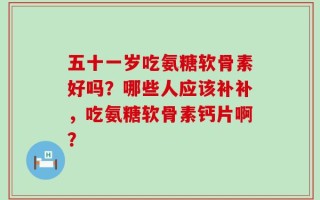 五十一岁吃氨糖软骨素好吗？哪些人应该补补，吃氨糖软骨素钙片啊？