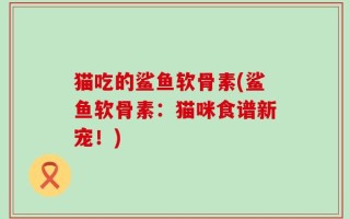 猫吃的鲨鱼软骨素(鲨鱼软骨素：猫咪食谱新宠！)