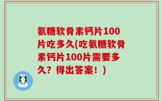 氨糖软骨素钙片100片吃多久(吃氨糖软骨素钙片100片需要多久？得出答案！)