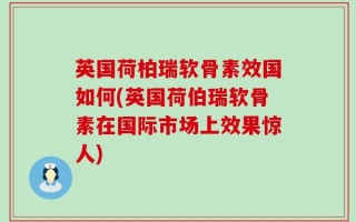 英国荷柏瑞软骨素效国如何(英国荷伯瑞软骨素在国际市场上效果惊人)