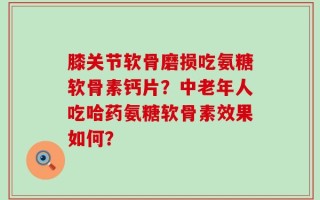 膝关节软骨磨损吃氨糖软骨素钙片？中老年人吃哈药氨糖软骨素效果如何？