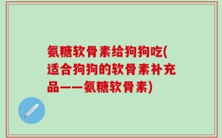 氨糖软骨素给狗狗吃(适合狗狗的软骨素补充品——氨糖软骨素)