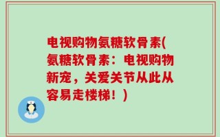 电视购物氨糖软骨素(氨糖软骨素：电视购物新宠，关爱关节从此从容易走楼梯！)