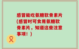 感冒能吃氨糖软骨素片(感冒时可食用氨糖软骨素片，知道这些注意事项！)