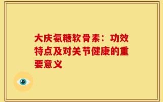 大庆氨糖软骨素：功效特点及对关节健康的重要意义