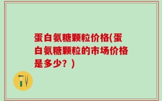 蛋白氨糖颗粒价格(蛋白氨糖颗粒的市场价格是多少？)