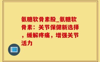 氨糖软骨素股_氨糖软骨素：关节保健新选择，缓解疼痛，增强关节活力