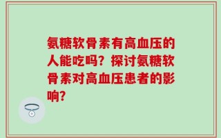 氨糖软骨素有高血压的人能吃吗？探讨氨糖软骨素对高血压患者的影响？