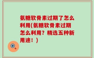 氨糖软骨素过期了怎么利用(氨糖软骨素过期怎么利用？精选五种新用途！)