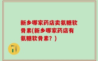 新乡哪家药店卖氨糖软骨素(新乡哪家药店有氨糖软骨素？)