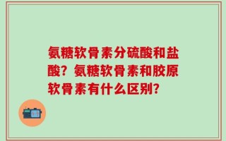氨糖软骨素分硫酸和盐酸？氨糖软骨素和胶原软骨素有什么区别？