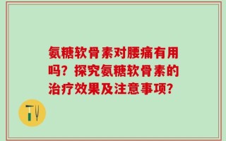 氨糖软骨素对腰痛有用吗？探究氨糖软骨素的治疗效果及注意事项？