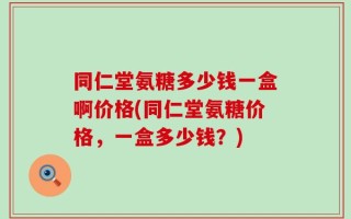 同仁堂氨糖多少钱一盒啊价格(同仁堂氨糖价格，一盒多少钱？)