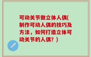 可动关节做立体人偶(制作可动人偶的技巧及方法，如何打造立体可动关节的人偶？)