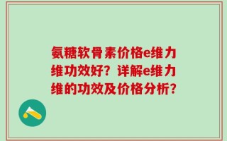 氨糖软骨素价格e维力维功效好？详解e维力维的功效及价格分析？