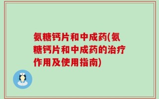 氨糖钙片和中成药(氨糖钙片和中成药的治疗作用及使用指南)