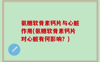 氨糖软骨素钙片与心脏作用(氨糖软骨素钙片对心脏有何影响？)