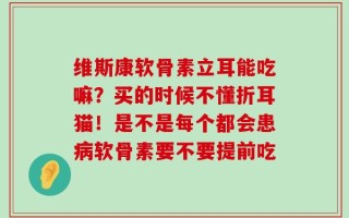 维斯康软骨素立耳能吃嘛？买的时候不懂折耳猫！是不是每个都会患病软骨素要不要提前吃