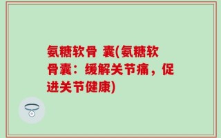 氨糖软骨 囊(氨糖软骨囊：缓解关节痛，促进关节健康)