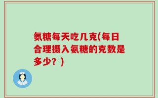 氨糖每天吃几克(每日合理摄入氨糖的克数是多少？)