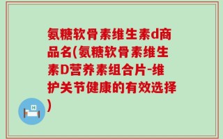 氨糖软骨素维生素d商品名(氨糖软骨素维生素D营养素组合片-维护关节健康的有效选择)